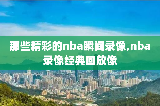 那些精彩的nba瞬间录像,nba录像经典回放像